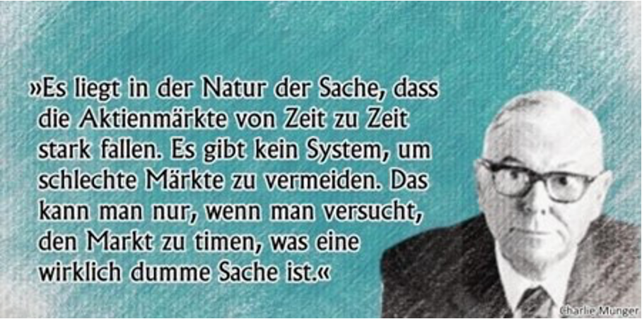 Zitat: Es liegt in der Natur der Sache, dass die Aktienmärkte von Zeit zu Zeit stark fallen. Es gibt kein System, um schlechte Märkte zu vermeiden. Das kann man nur, wenn man versucht den Markt zu timen, was eine wirklich dumme Sache ist.