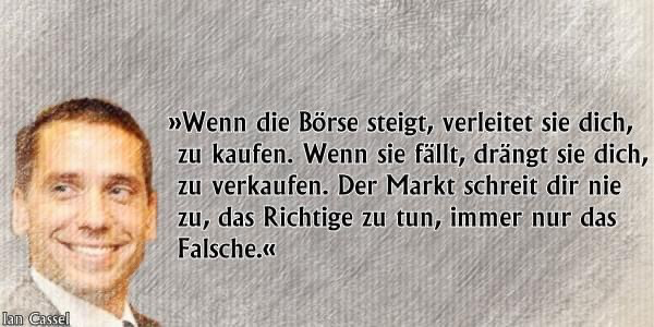 Zitat: Wenn die Börse steigt, verleitet sie dich, zu kaufen. Wenn sie fällt, drängt sie dich, zu verkaufen. Der Markt schreit dir nie zu, das Richtige zu tun, immer nur das Falsche. Von Ian Cassel 