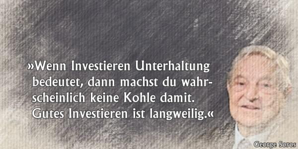 Zitat von George Soros: Wenn Investieren Unterhaltung bedeutet, dann machst du wahrscheinlich keine Kohle damit. Gutes Investieren ist langweilig.